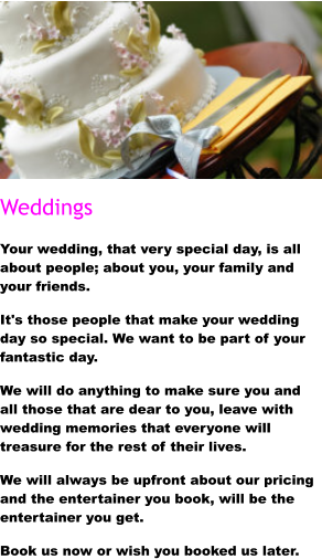 Weddings Your wedding, that very special day, is all about people; about you, your family and your friends. It's those people that make your wedding day so special. We want to be part of your fantastic day. We will do anything to make sure you and all those that are dear to you, leave with wedding memories that everyone will treasure for the rest of their lives. We will always be upfront about our pricing and the entertainer you book, will be the entertainer you get. Book us now or wish you booked us later.