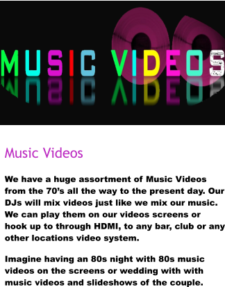 Music Videos We have a huge assortment of Music Videos from the 70’s all the way to the present day. Our DJs will mix videos just like we mix our music. We can play them on our videos screens or hook up to through HDMI, to any bar, club or any other locations video system.  Imagine having an 80s night with 80s music videos on the screens or wedding with with music videos and slideshows of the couple.