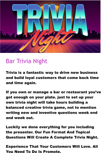 Bar Trivia Night Trivia is a fantastic way to drive new business and build loyal customers that come back time and time again. If you own or manage a bar or restaurant you’ve got enough on your plate. just to set up your own trivia night will take hours building a balanced creative trivia game, not to mention writing new and inventive questions week end and week out. Luckily we done everything for you including the presenter. Our Fun Format And Topical Questions Will Create A Complete Trivia Night. Experience That Your Customers Will Love. All You Need To Do Is Promote.