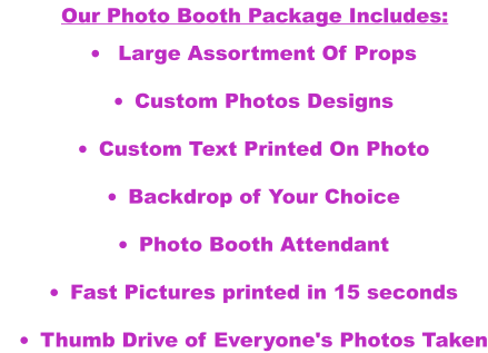•	 Large assortment of Props •	Custom Photos Designs  •	Custom Text Printed On Photo  •	Backdrop of Your Choice •	Photo Booth Attendant •	Fast Pictures printed in 15 seconds  •	Thumb Drive of Everyone's Photos Taken   Our Photo Booth Package Includes: