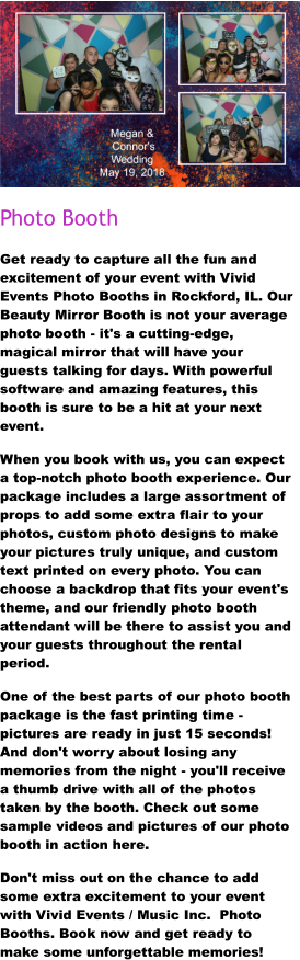 Photo Booth Get ready to capture all the fun and excitement of your event with Vivid Events Photo Booths in Rockford, IL. Our Beauty Mirror Booth is not your average photo booth - it's a cutting-edge, magical mirror that will have your guests talking for days. With powerful software and amazing features, this booth is sure to be a hit at your next event. When you book with us, you can expect a top-notch photo booth experience. Our package includes a large assortment of props to add some extra flair to your photos, custom photo designs to make your pictures truly unique, and custom text printed on every photo. You can choose a backdrop that fits your event's theme, and our friendly photo booth attendant will be there to assist you and your guests throughout the rental period. One of the best parts of our photo booth package is the fast printing time - pictures are ready in just 15 seconds! And don't worry about losing any memories from the night - you'll receive a thumb drive with all of the photos taken by the booth. Check out some sample videos and pictures of our photo booth in action here.  Don't miss out on the chance to add some extra excitement to your event with Vivid Events / Music Inc.  Photo Booths. Book now and get ready to make some unforgettable memories!